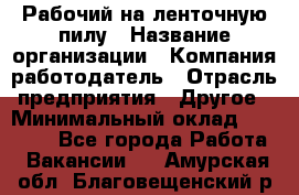 Рабочий на ленточную пилу › Название организации ­ Компания-работодатель › Отрасль предприятия ­ Другое › Минимальный оклад ­ 25 000 - Все города Работа » Вакансии   . Амурская обл.,Благовещенский р-н